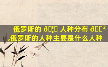 俄罗斯的 🦉 人种分布 🌲 ,俄罗斯的人种主要是什么人种